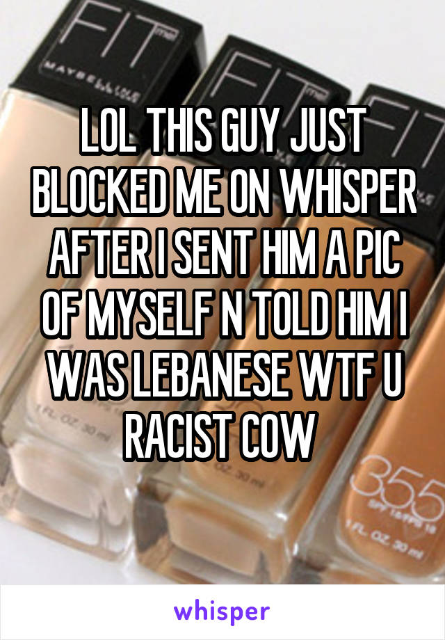 LOL THIS GUY JUST BLOCKED ME ON WHISPER AFTER I SENT HIM A PIC OF MYSELF N TOLD HIM I WAS LEBANESE WTF U RACIST COW 
