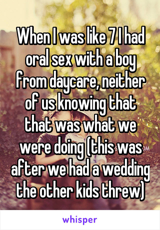 When I was like 7 I had oral sex with a boy from daycare, neither of us knowing that that was what we were doing (this was after we had a wedding the other kids threw)