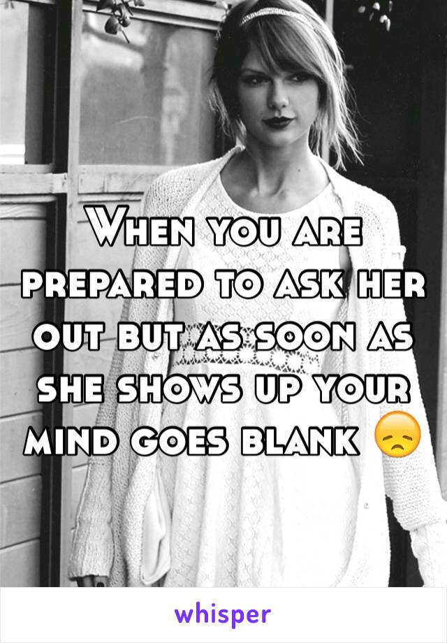 When you are prepared to ask her out but as soon as she shows up your mind goes blank 😞