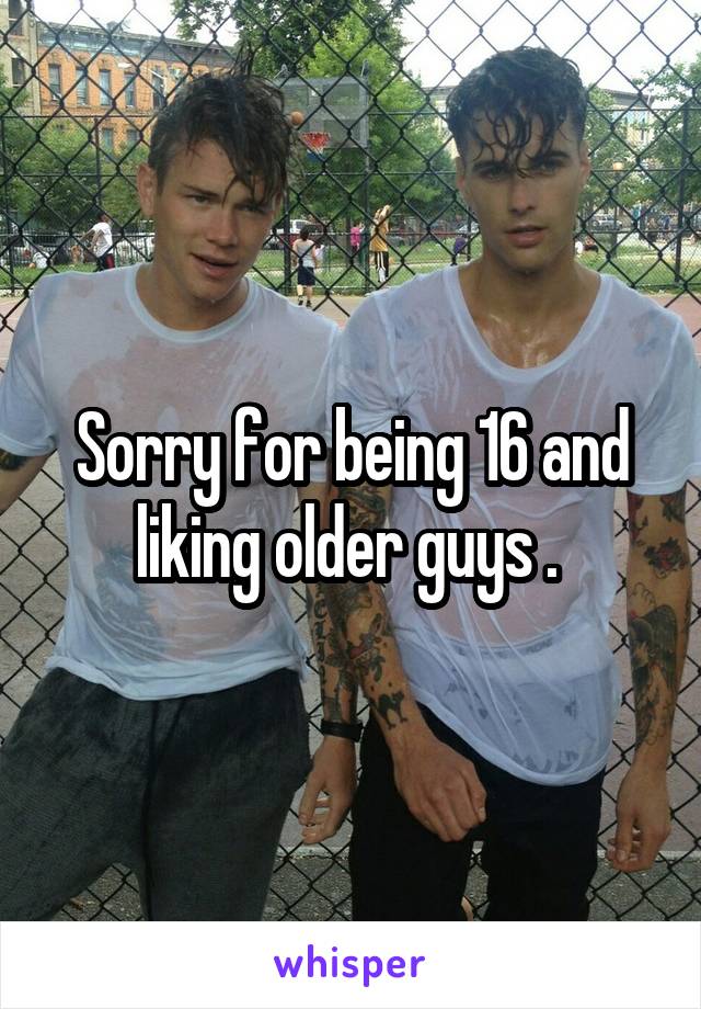 Sorry for being 16 and liking older guys . 