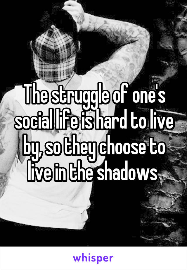 The struggle of one's social life is hard to live by, so they choose to live in the shadows 