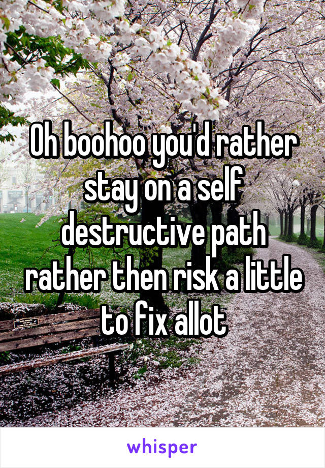 Oh boohoo you'd rather stay on a self destructive path rather then risk a little to fix allot