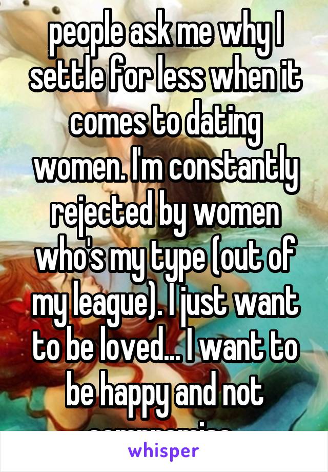 people ask me why I settle for less when it comes to dating women. I'm constantly rejected by women who's my type (out of my league). I just want to be loved... I want to be happy and not compromise..