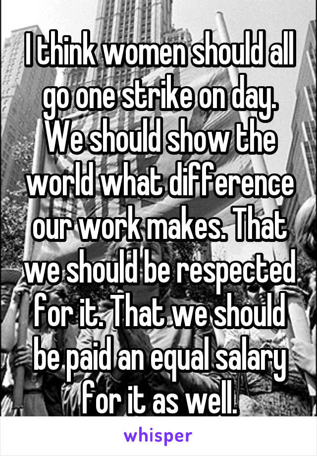 I think women should all go one strike on day. We should show the world what difference our work makes. That we should be respected for it. That we should be paid an equal salary for it as well.