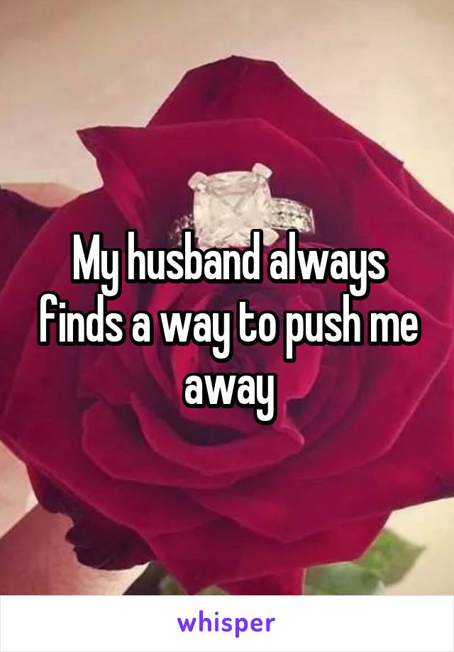 My husband always finds a way to push me away