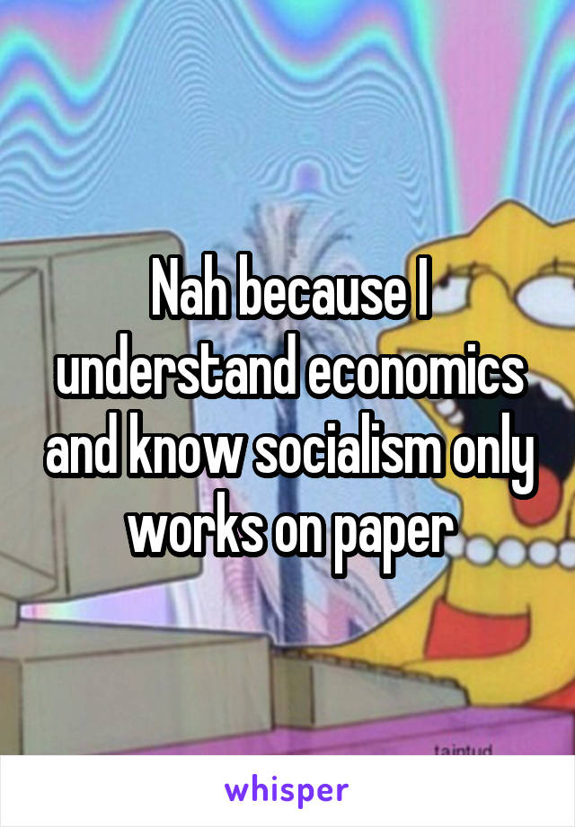 Nah because I understand economics and know socialism only works on paper