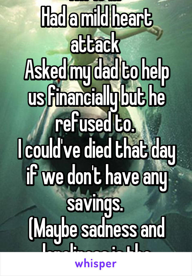 I'm 16 M 
Had a mild heart attack 
Asked my dad to help us financially but he refused to. 
I could've died that day if we don't have any savings. 
(Maybe sadness and loneliness is the reason.)