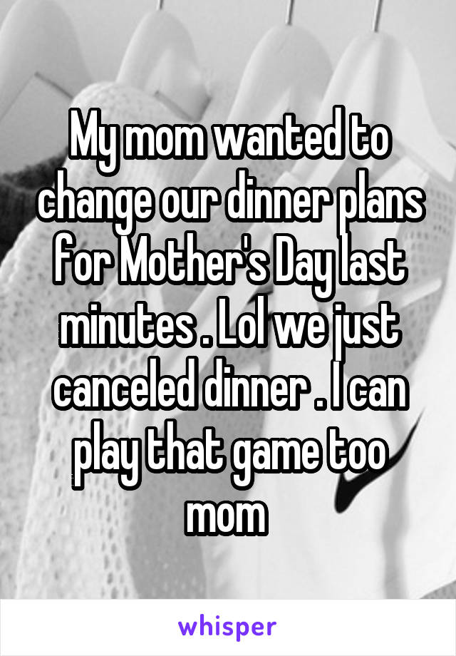 My mom wanted to change our dinner plans for Mother's Day last minutes . Lol we just canceled dinner . I can play that game too mom 