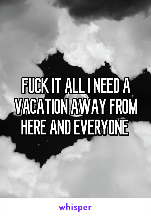 FUCK IT ALL I NEED A VACATION AWAY FROM HERE AND EVERYONE 