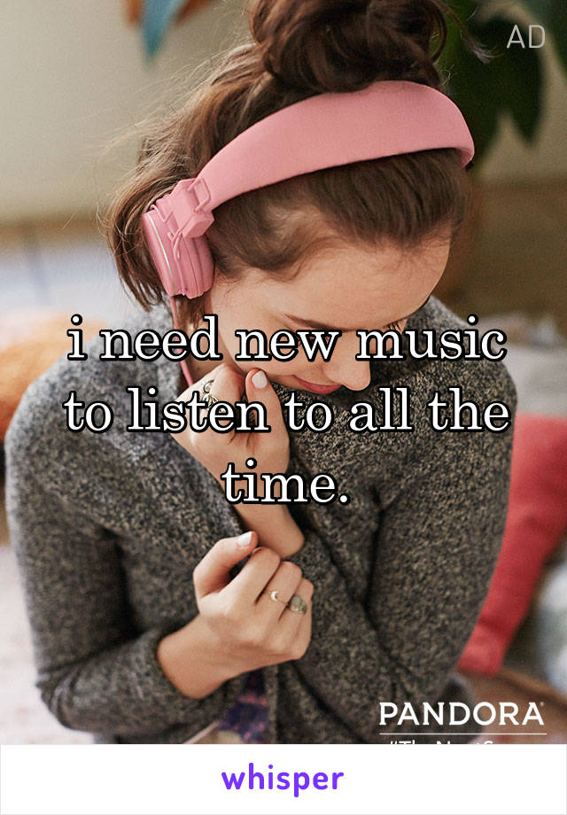 i need new music to listen to all the time.