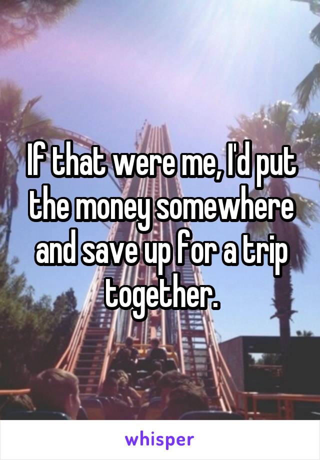 If that were me, I'd put the money somewhere and save up for a trip together.