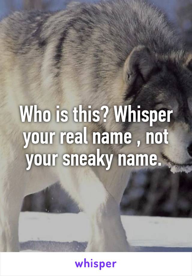 Who is this? Whisper your real name , not your sneaky name. 