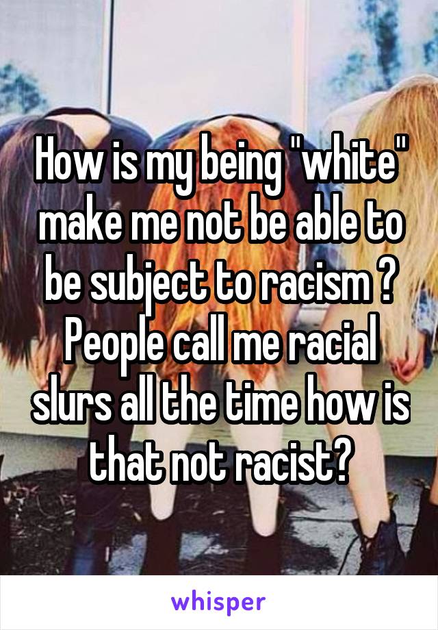 How is my being "white" make me not be able to be subject to racism ? People call me racial slurs all the time how is that not racist?