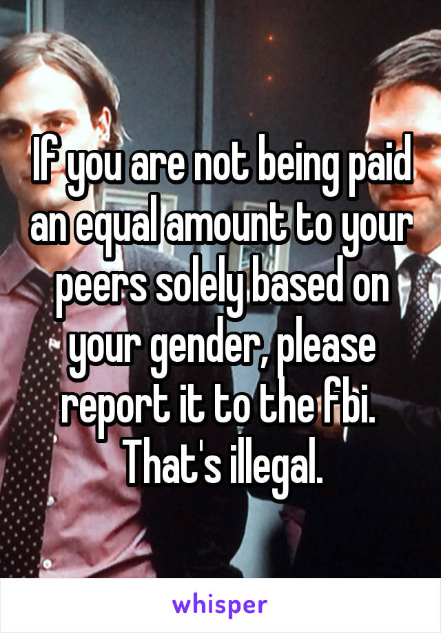 If you are not being paid an equal amount to your peers solely based on your gender, please report it to the fbi.  That's illegal.