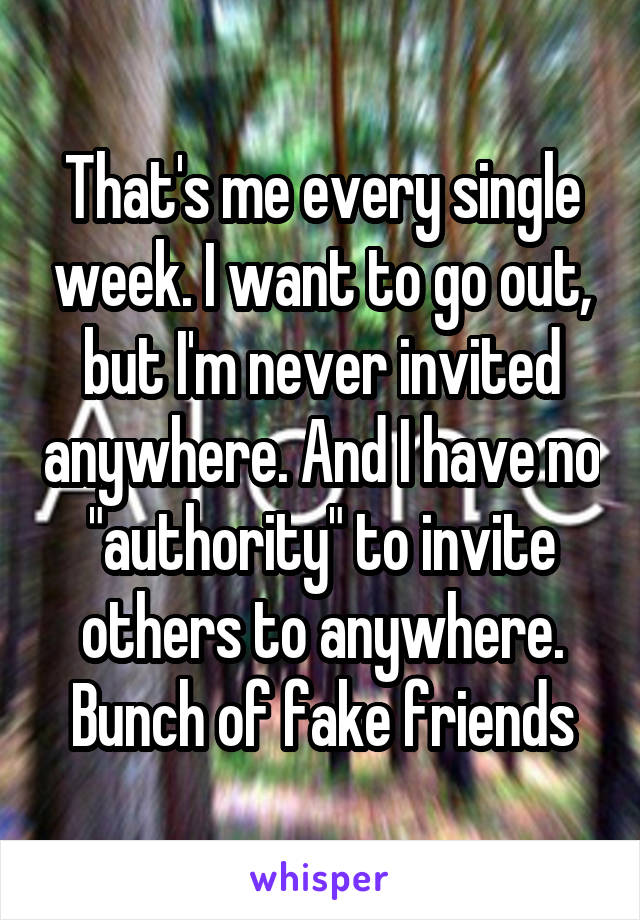 That's me every single week. I want to go out, but I'm never invited anywhere. And I have no "authority" to invite others to anywhere. Bunch of fake friends