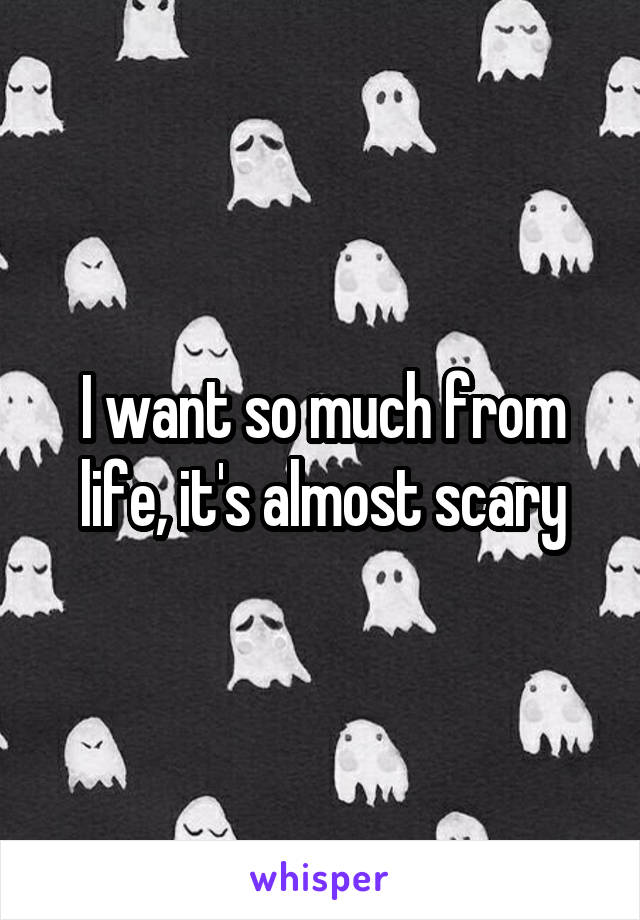 I want so much from life, it's almost scary