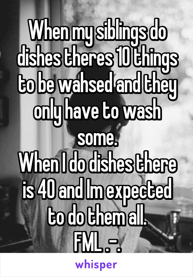 When my siblings do dishes theres 10 things to be wahsed and they only have to wash some.
When I do dishes there is 40 and Im expected to do them all.
FML .-.