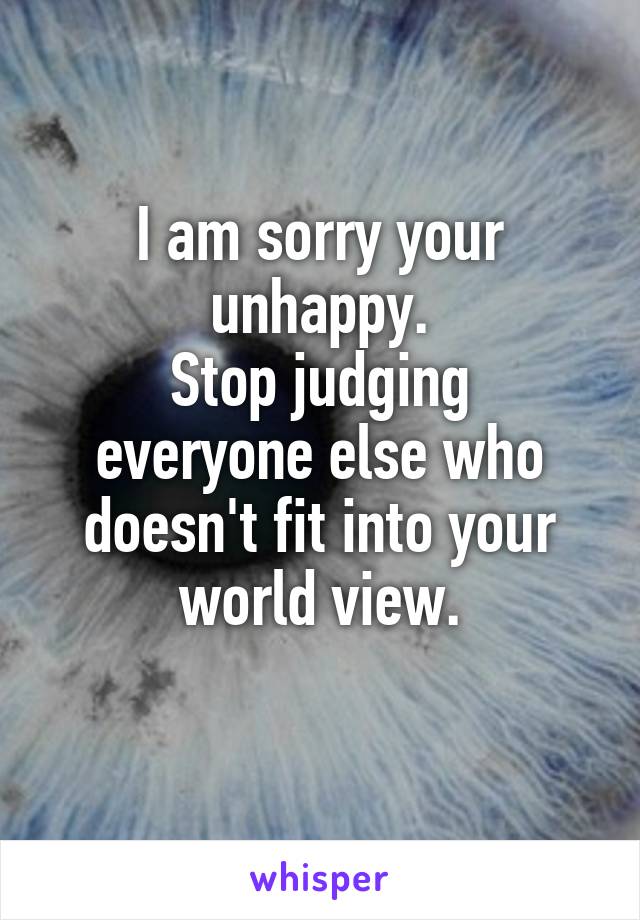 I am sorry your unhappy.
Stop judging everyone else who doesn't fit into your world view.
