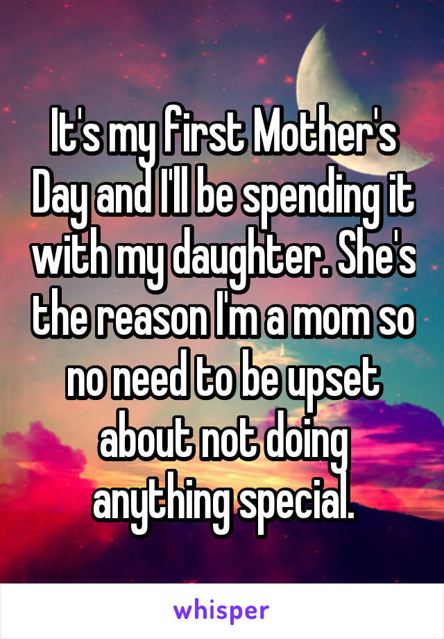 It's my first Mother's Day and I'll be spending it with my daughter. She's the reason I'm a mom so no need to be upset about not doing anything special.