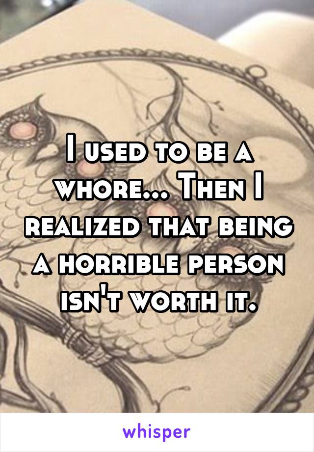 I used to be a whore... Then I realized that being a horrible person isn't worth it.