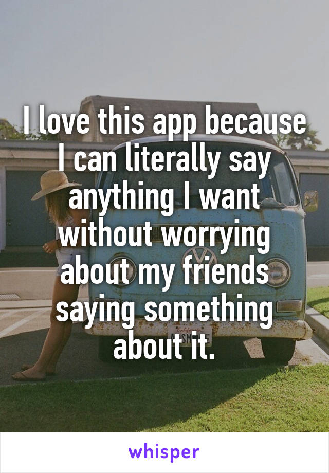 I love this app because I can literally say anything I want without worrying about my friends saying something about it.