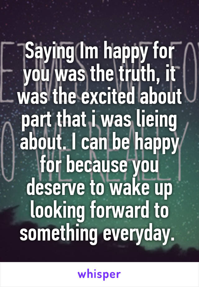 Saying Im happy for you was the truth, it was the excited about part that i was lieing about. I can be happy for because you deserve to wake up looking forward to something everyday. 