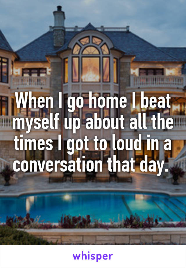 When I go home I beat myself up about all the times I got to loud in a conversation that day. 