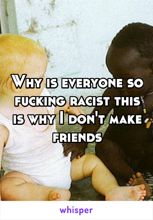 Why is everyone so fucking racist this is why I don't make friends