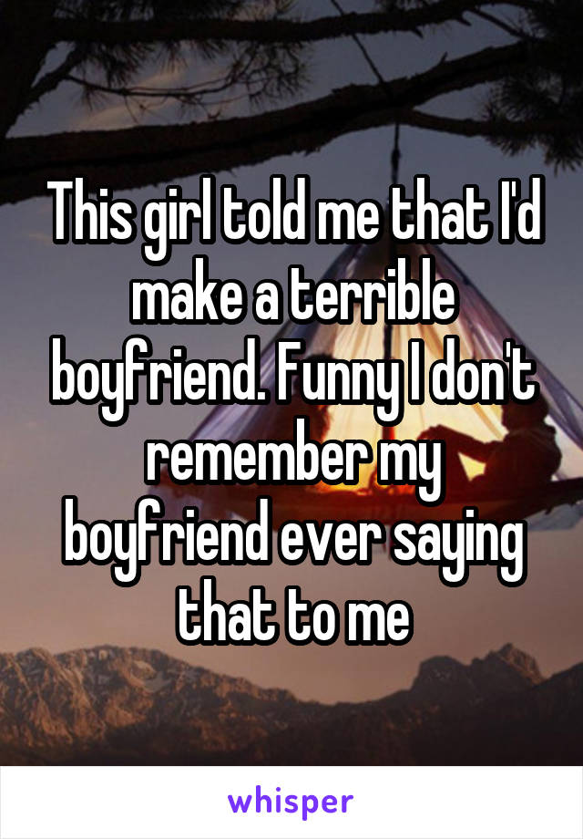 This girl told me that I'd make a terrible boyfriend. Funny I don't remember my boyfriend ever saying that to me