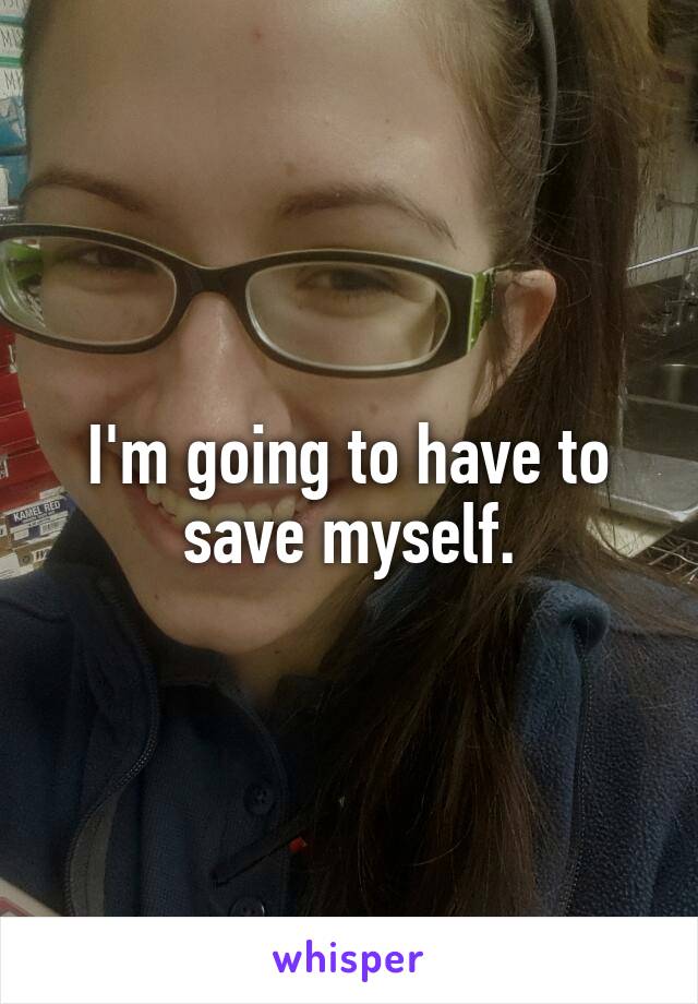 I'm going to have to save myself.