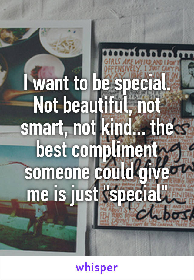 I want to be special. Not beautiful, not smart, not kind... the best compliment someone could give me is just "special"