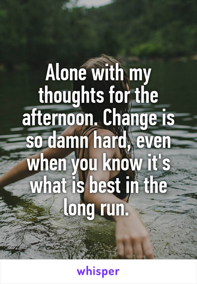 Alone with my thoughts for the afternoon. Change is so damn hard, even when you know it's what is best in the long run. 