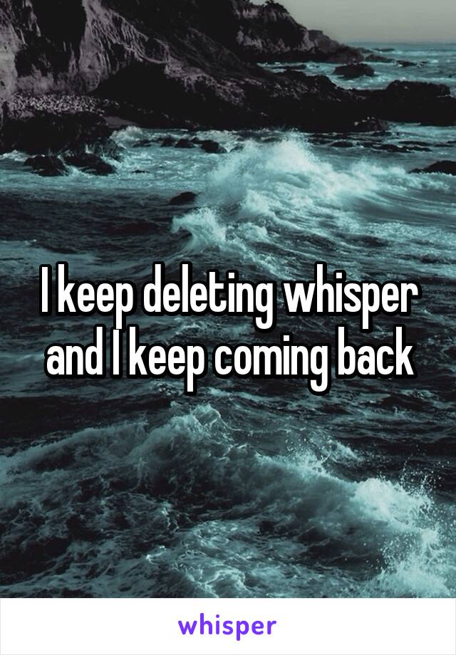 I keep deleting whisper and I keep coming back