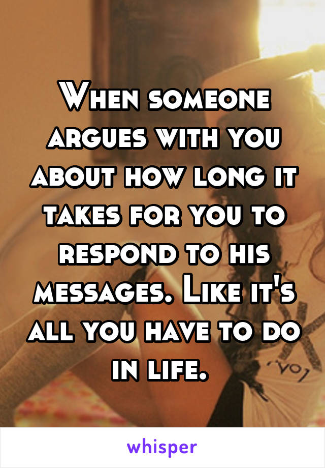 When someone argues with you about how long it takes for you to respond to his messages. Like it's all you have to do in life. 