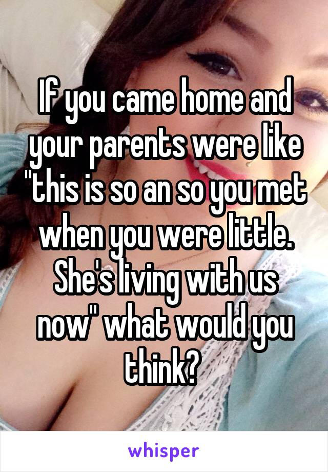 If you came home and your parents were like "this is so an so you met when you were little. She's living with us now" what would you think? 