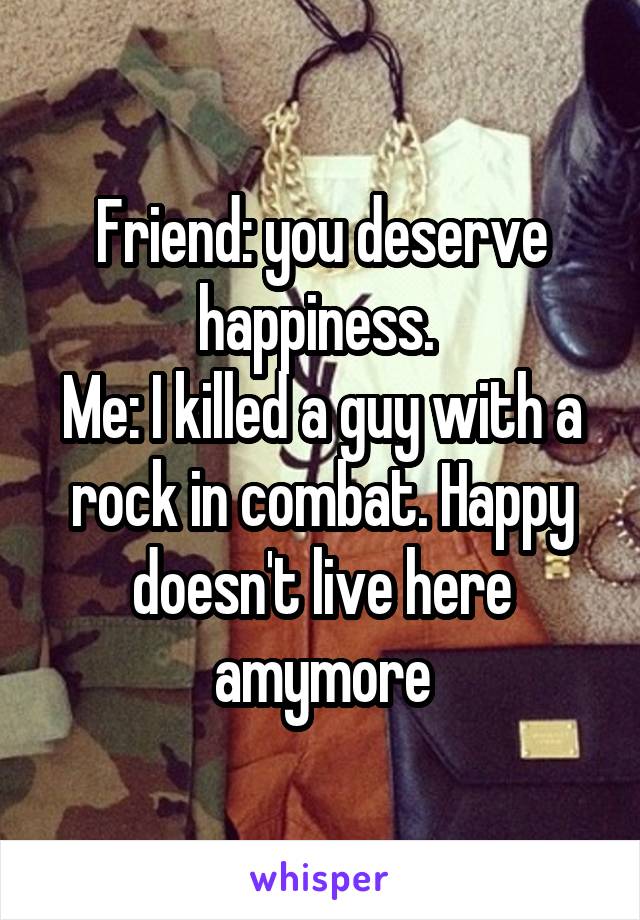 Friend: you deserve happiness. 
Me: I killed a guy with a rock in combat. Happy doesn't live here amymore