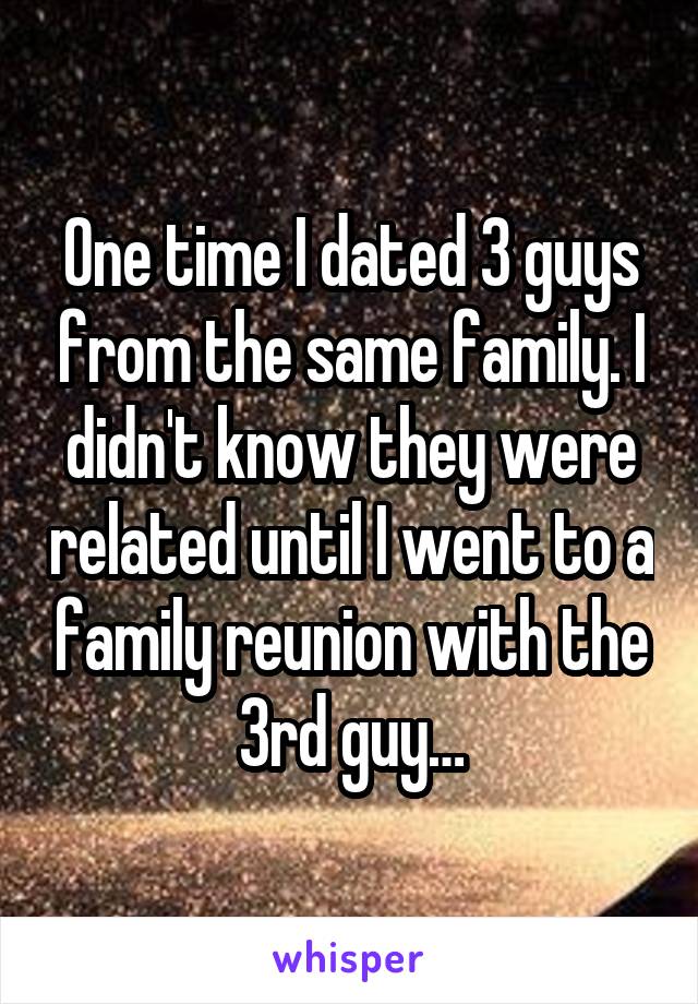 One time I dated 3 guys from the same family. I didn't know they were related until I went to a family reunion with the 3rd guy…