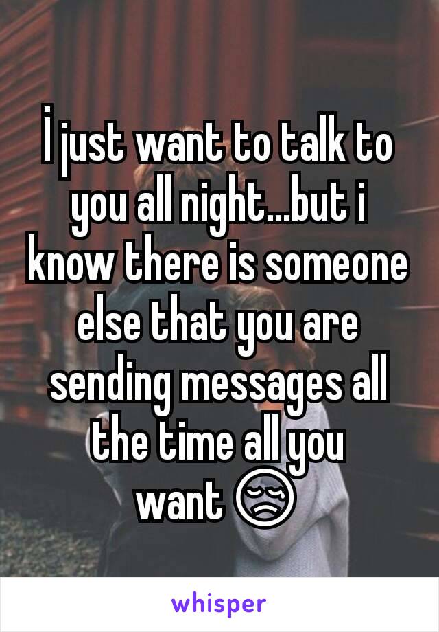 İ just want to talk to you all night...but i know there is someone else that you are sending messages all the time all you want😢