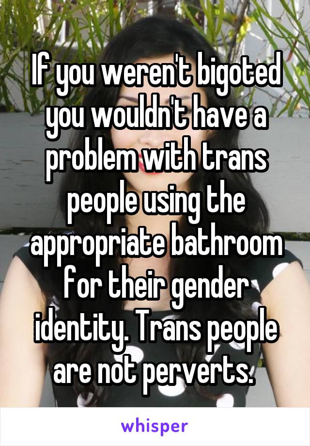 If you weren't bigoted you wouldn't have a problem with trans people using the appropriate bathroom for their gender identity. Trans people are not perverts. 