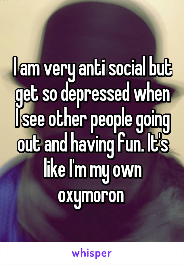 I am very anti social but get so depressed when I see other people going out and having fun. It's like I'm my own oxymoron 