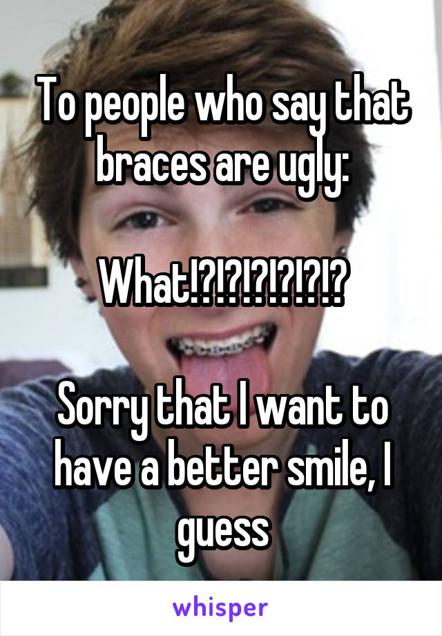 To people who say that braces are ugly:

What!?!?!?!?!?!?

Sorry that I want to have a better smile, I guess