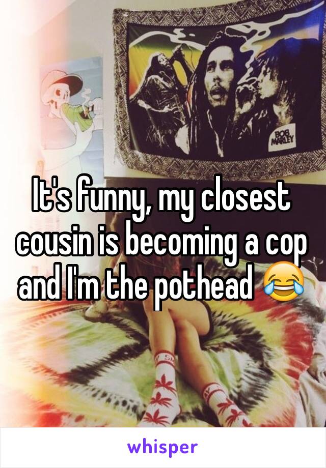 It's funny, my closest cousin is becoming a cop and I'm the pothead 😂