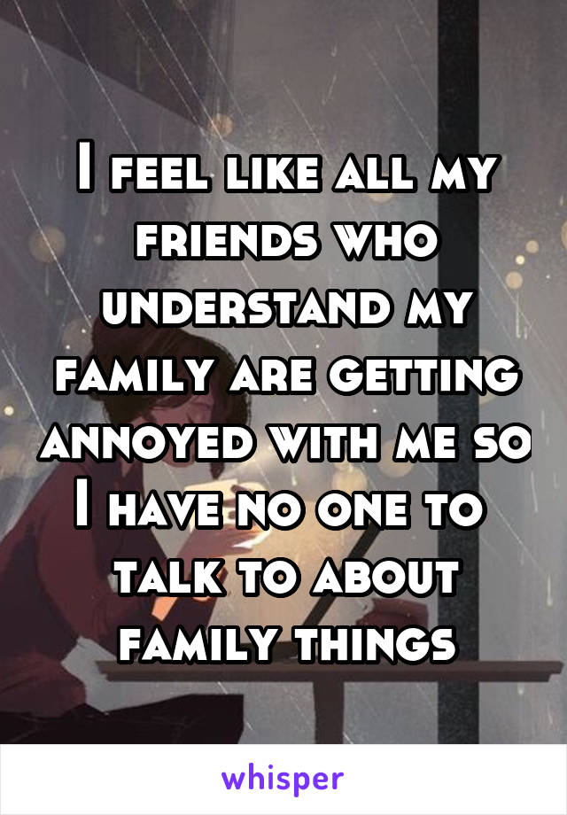 I feel like all my friends who understand my family are getting annoyed with me so I have no one to 
talk to about family things