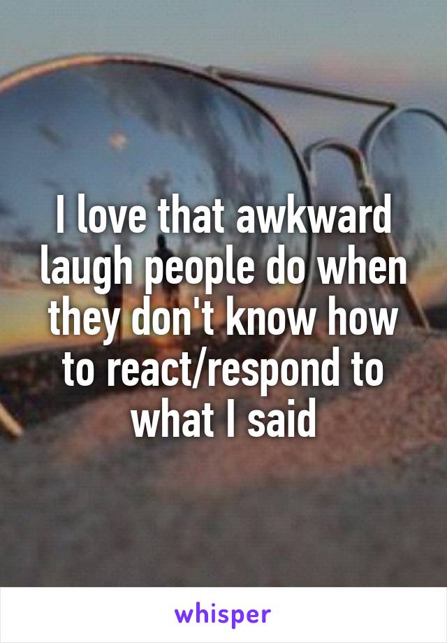 I love that awkward laugh people do when they don't know how to react/respond to what I said