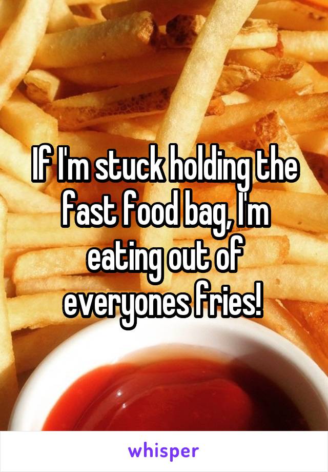 If I'm stuck holding the fast food bag, I'm eating out of everyones fries! 