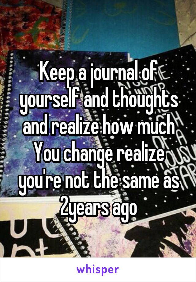 Keep a journal of yourself and thoughts and realize how much
You change realize you're not the same as 2years ago