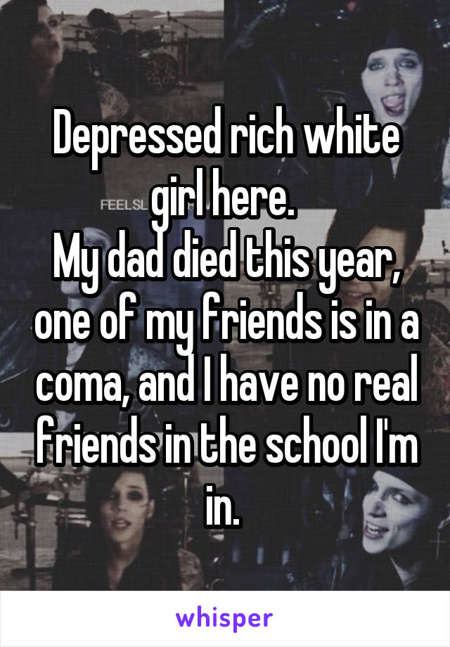 Depressed rich white girl here. 
My dad died this year, one of my friends is in a coma, and I have no real friends in the school I'm in. 