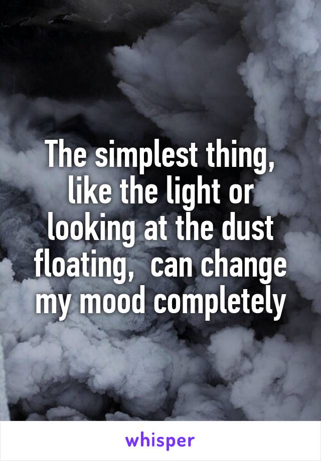 The simplest thing, like the light or looking at the dust floating,  can change my mood completely