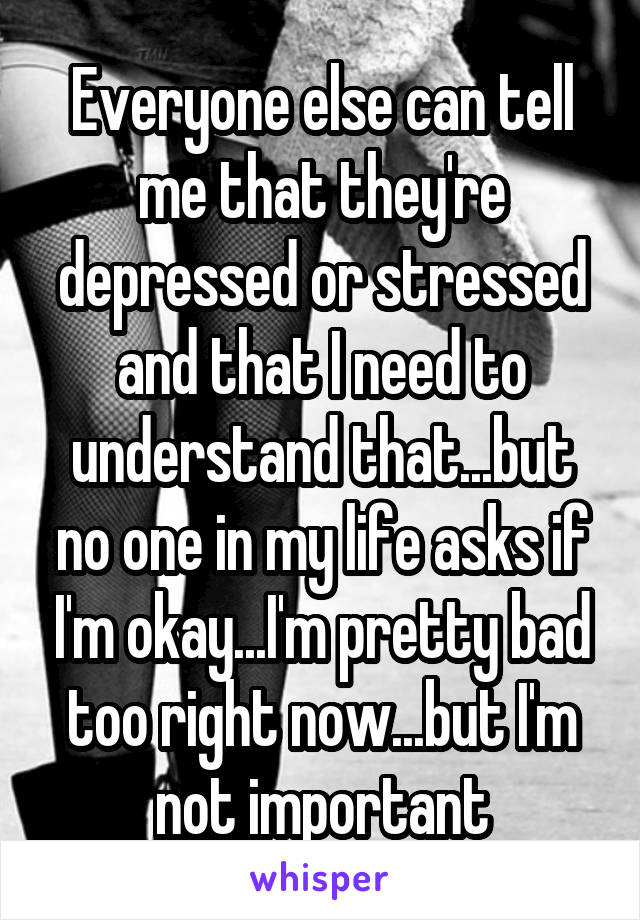 Everyone else can tell me that they're depressed or stressed and that I need to understand that...but no one in my life asks if I'm okay...I'm pretty bad too right now...but I'm not important