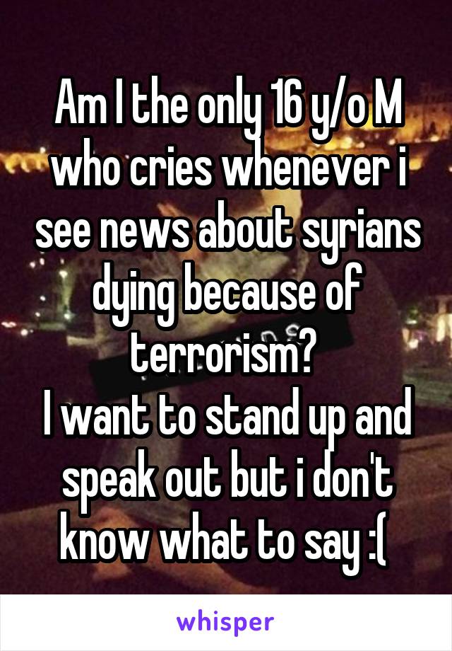 Am I the only 16 y/o M who cries whenever i see news about syrians dying because of terrorism? 
I want to stand up and speak out but i don't know what to say :( 